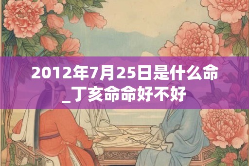 2012年7月25日是什么命_丁亥命命好不好