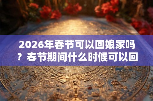2026年春节可以回娘家吗？春节期间什么时候可以回娘家？