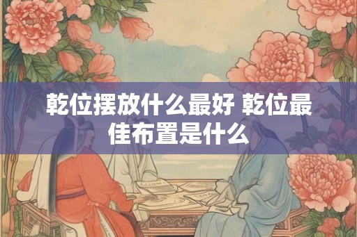 乾位摆放什么最好 乾位最佳布置是什么 乾位摆放什么最好 乾位最佳布置是什么
