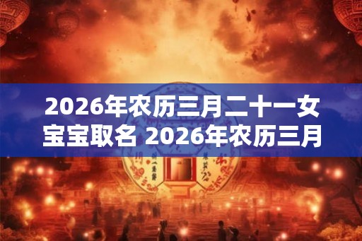 2026年农历三月二十一女宝宝取名 2026年农历三月二十一出生好吗？
