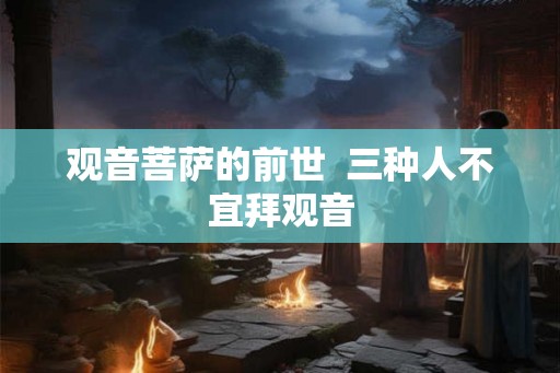 观音菩萨的前世 三种人不宜拜观音 观音菩萨的前世 三种人不宜拜观音
