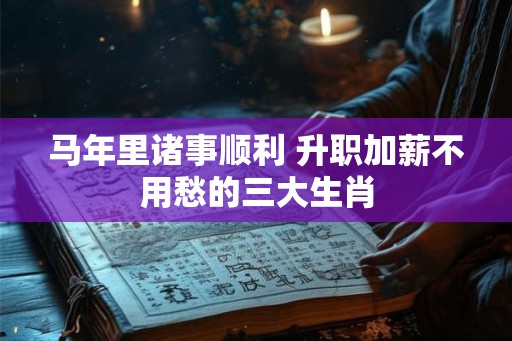 马年里诸事顺利 升职加薪不用愁的三大生肖