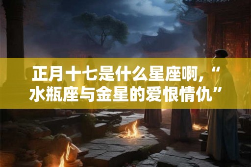正月十七是什么星座啊,“水瓶座与金星的爱恨情仇” 正月十七是什么星座啊,“水瓶座与金星的爱恨情仇”
