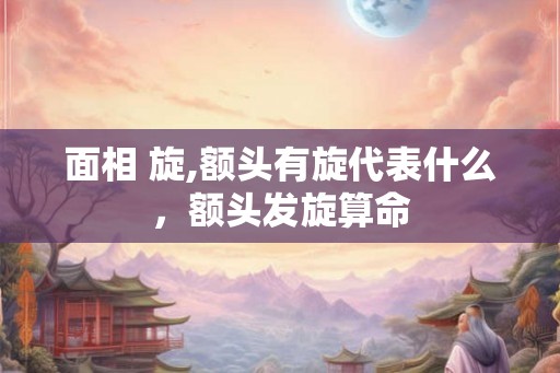 面相 旋,额头有旋代表什么,额头发旋算命 面相 旋,额头有旋代表什么,额头发旋算命