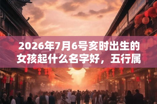 2026年7月6号亥时出生的女孩起什么名字好,五行属什么? 2026年7月6号亥时出生的女孩起什么名字好,五行属什么?