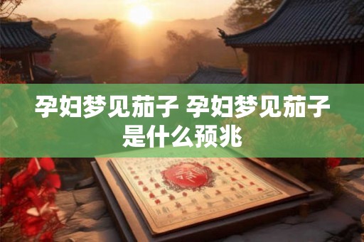 孕妇梦见茄子 孕妇梦见茄子是什么预兆 孕妇梦见茄子 孕妇梦见茄子是什么预兆