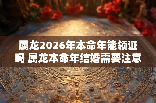 属龙2026年本命年能领证吗 属龙本命年结婚需要注意什么