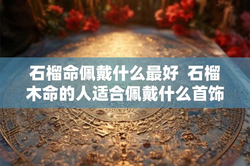 石榴命佩戴什么最好  石榴木命的人适合佩戴什么首饰