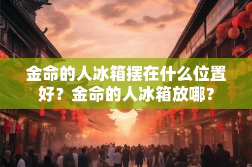 金命的人冰箱摆在什么位置好？金命的人冰箱放哪？