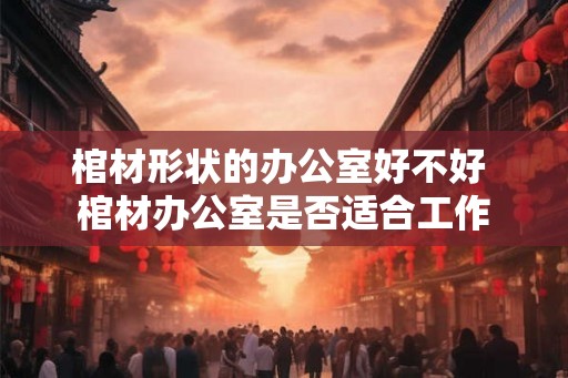 棺材形状的办公室好不好 棺材办公室是否适合工作 棺材形状的办公室好不好 棺材办公室是否适合工作