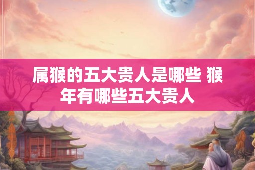属猴的五大贵人是哪些 猴年有哪些五大贵人