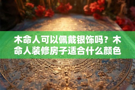 木命人可以佩戴银饰吗?木命人装修房子适合什么颜色? 木命人可以佩戴银饰吗?木命人装修房子适合什么颜色?