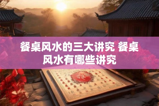 餐桌风水的三大讲究 餐桌风水有哪些讲究 餐桌风水的三大讲究 餐桌风水有哪些讲究