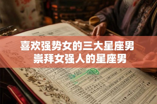 喜欢强势女的三大星座男  崇拜女强人的星座男