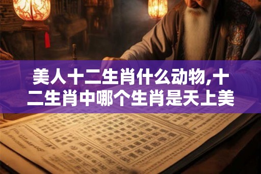 美人十二生肖什么动物,十二生肖中哪个生肖是天上美女之称