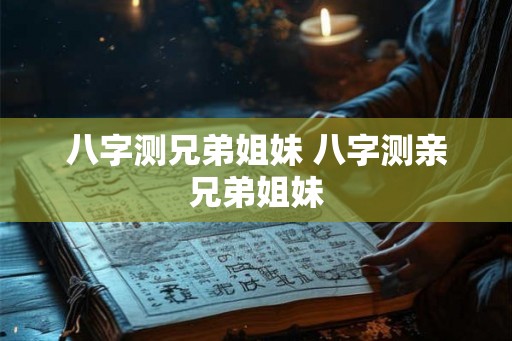 八字测兄弟姐妹 八字测亲兄弟姐妹 八字测兄弟姐妹 八字测亲兄弟姐妹
