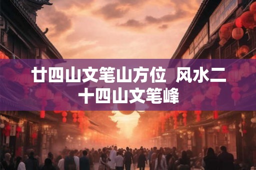廿四山文笔山方位 风水二十四山文笔峰 廿四山文笔山方位 风水二十四山文笔峰