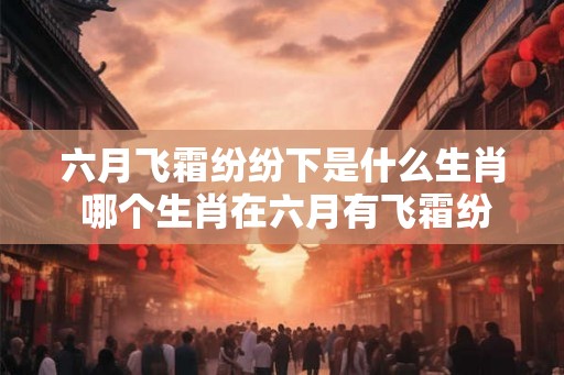 六月飞霜纷纷下是什么生肖 哪个生肖在六月有飞霜纷纷的现象 六月飞霜纷纷下是什么生肖 哪个生肖在六月有飞霜纷纷的现象