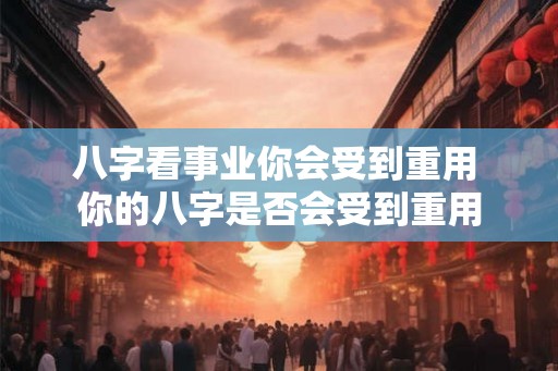 八字看事业你会受到重用 你的八字是否会受到重用