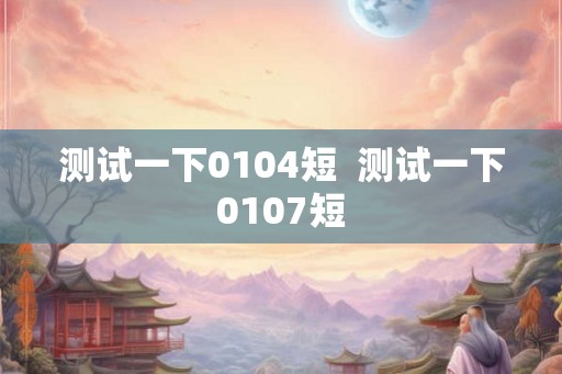 测试一下0104短  测试一下0107短