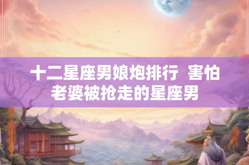 十二星座男娘炮排行 害怕老婆被抢走的星座男 十二星座男娘炮排行 害怕老婆被抢走的星座男