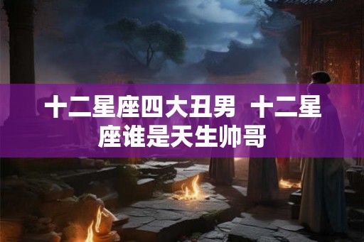 十二星座四大丑男 十二星座谁是天生帅哥 十二星座四大丑男 十二星座谁是天生帅哥