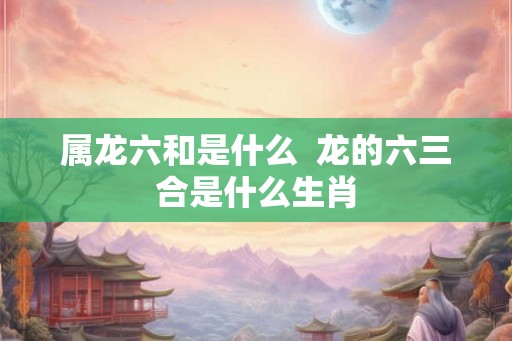 属龙六和是什么  龙的六三合是什么生肖