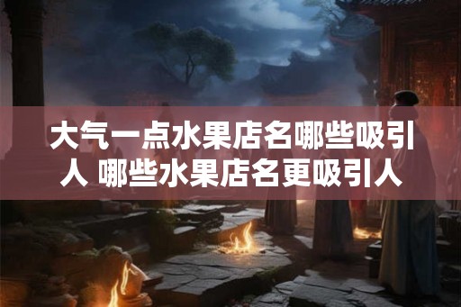 大气一点水果店名哪些吸引人 哪些水果店名更吸引人 大气一点水果店名哪些吸引人 哪些水果店名更吸引人