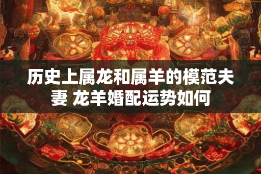 历史上属龙和属羊的模范夫妻 龙羊婚配运势如何