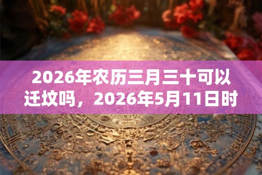2026年农历三月三十可以迁坟吗,2026年5月11日时辰吉凶 2026年农历三月三十可以迁坟吗,2026年5月11日时辰吉凶