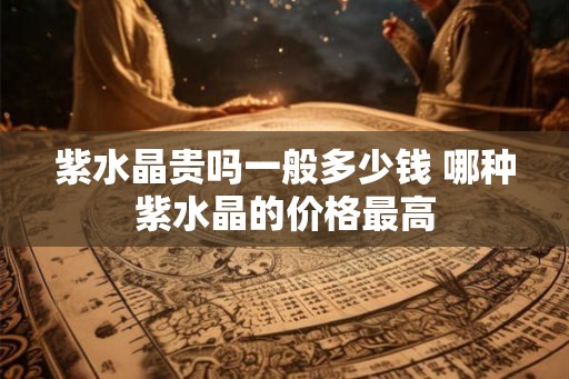 紫水晶贵吗一般多少钱 哪种紫水晶的价格最高