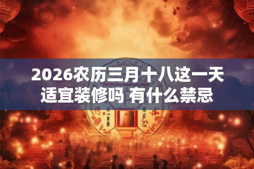 2026农历三月十八这一天适宜装修吗 有什么禁忌 2026农历三月十八这一天适宜装修吗 有什么禁忌