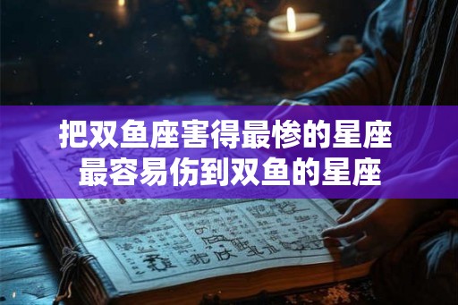 把双鱼座害得最惨的星座 最容易伤到双鱼的星座