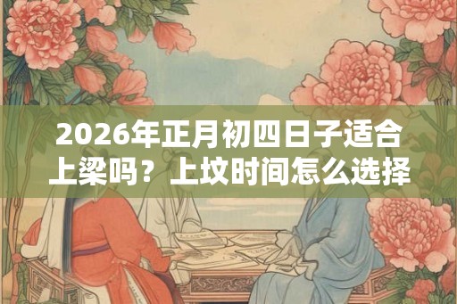2026年正月初四日子适合上梁吗？上坟时间怎么选择？