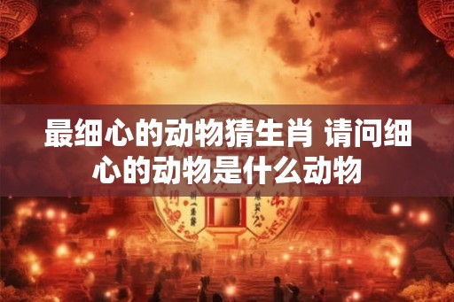 最细心的动物猜生肖 请问细心的动物是什么动物