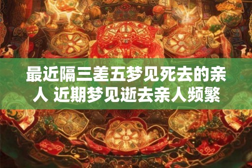 最近隔三差五梦见死去的亲人 近期梦见逝去亲人频繁 最近隔三差五梦见死去的亲人 近期梦见逝去亲人频繁