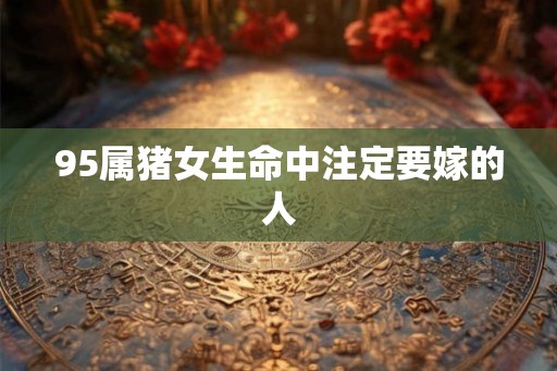 95属猪女生命中注定要嫁的人 95属猪女生命中注定要嫁的人