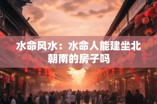 水命风水：水命人能建坐北朝南的房子吗