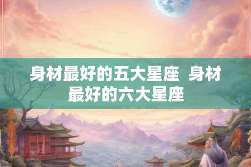 身材最好的五大星座  身材最好的六大星座