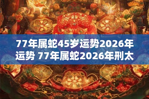 77年属蛇45岁运势2026年运势 77年属蛇2026年刑太岁要注意什么