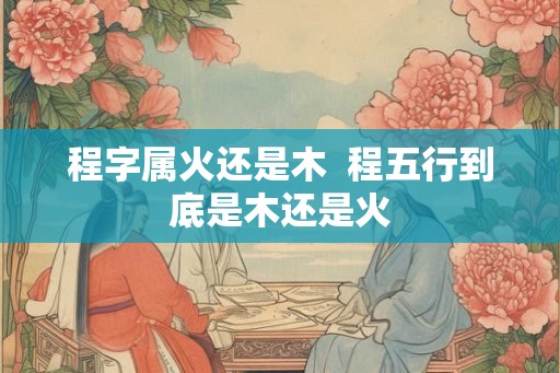 程字属火还是木 程五行到底是木还是火 程字属火还是木 程五行到底是木还是火