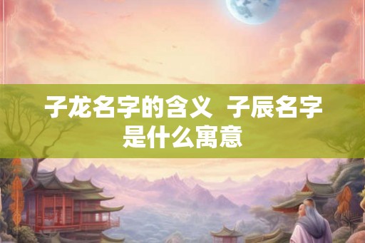 子龙名字的含义  子辰名字是什么寓意