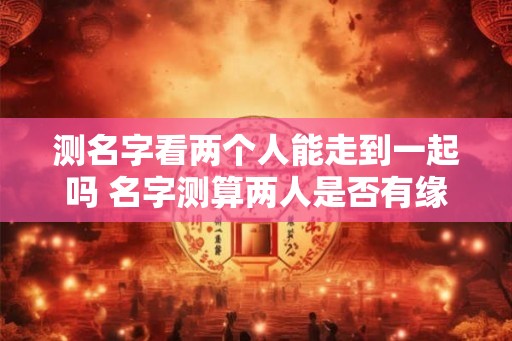 测名字看两个人能走到一起吗 名字测算两人是否有缘 测名字看两个人能走到一起吗 名字测算两人是否有缘