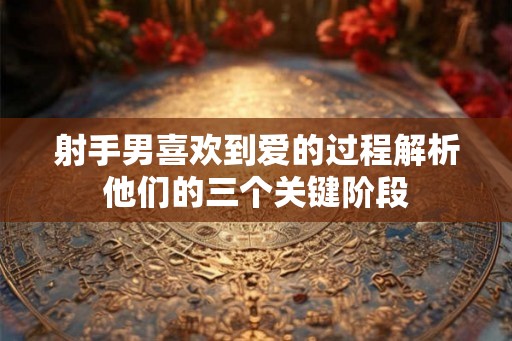 射手男喜欢到爱的过程解析他们的三个关键阶段