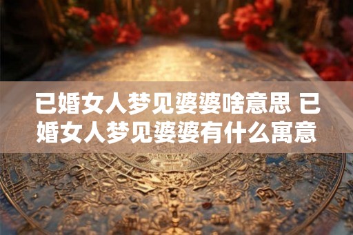 已婚女人梦见婆婆啥意思 已婚女人梦见婆婆有什么寓意