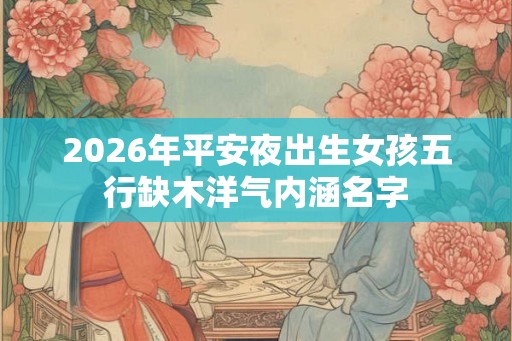 2026年平安夜出生女孩五行缺木洋气内涵名字 2026年平安夜出生女孩五行缺木洋气内涵名字