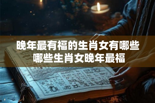 晚年最有福的生肖女有哪些 哪些生肖女晚年最福