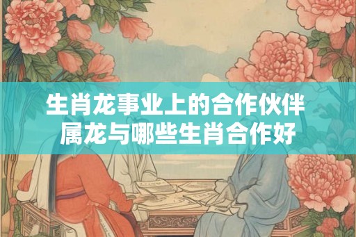 生肖龙事业上的合作伙伴 属龙与哪些生肖合作好