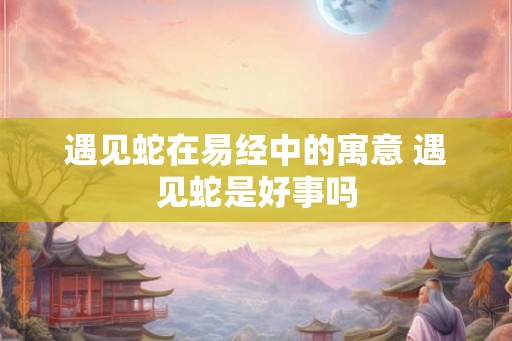 遇见蛇在易经中的寓意 遇见蛇是好事吗