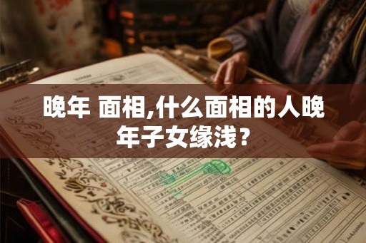 晚年 面相,什么面相的人晚年子女缘浅？